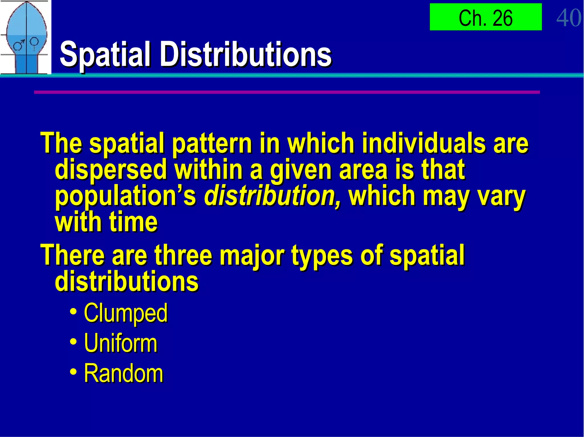 Spatial Distributions  The spatial pattern in which individuals are dispersed within a given area is that population’s  distribution,  which may vary with time There are three major types of spatial distributions Clumped Uniform Random 