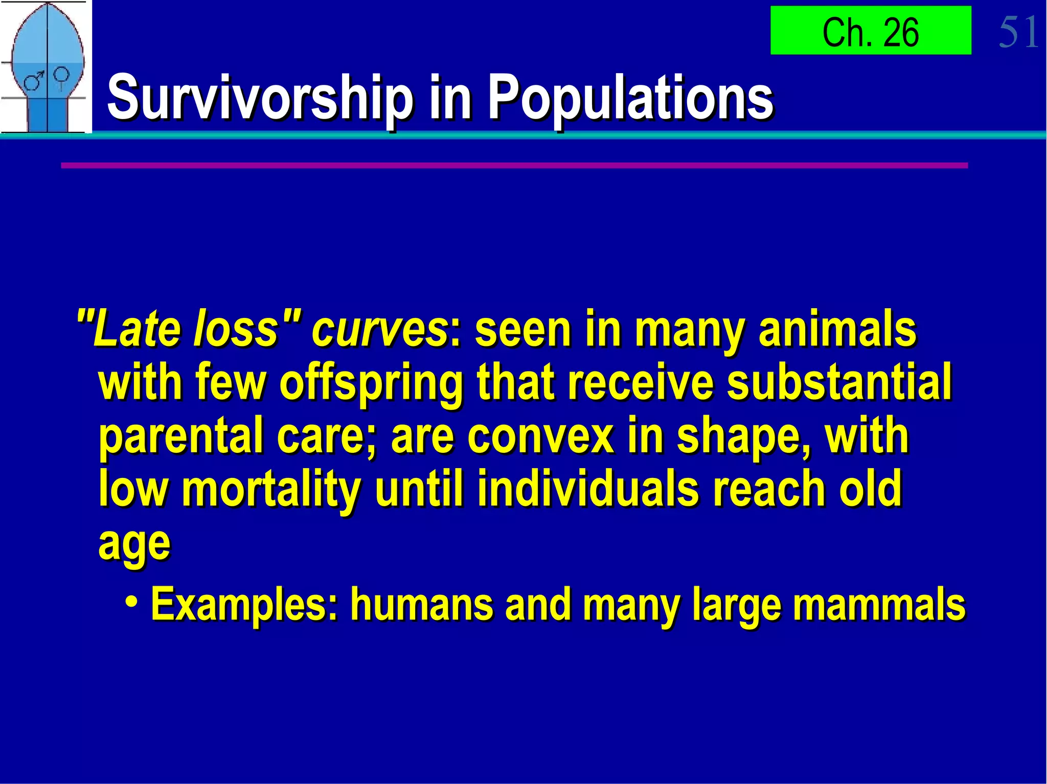 Survivorship in Populations  "Late loss" curves : seen in many animals with few offspring that receive substantial parental care; are convex in shape, with low mortality until individuals reach old age Examples: humans and many large mammals 
