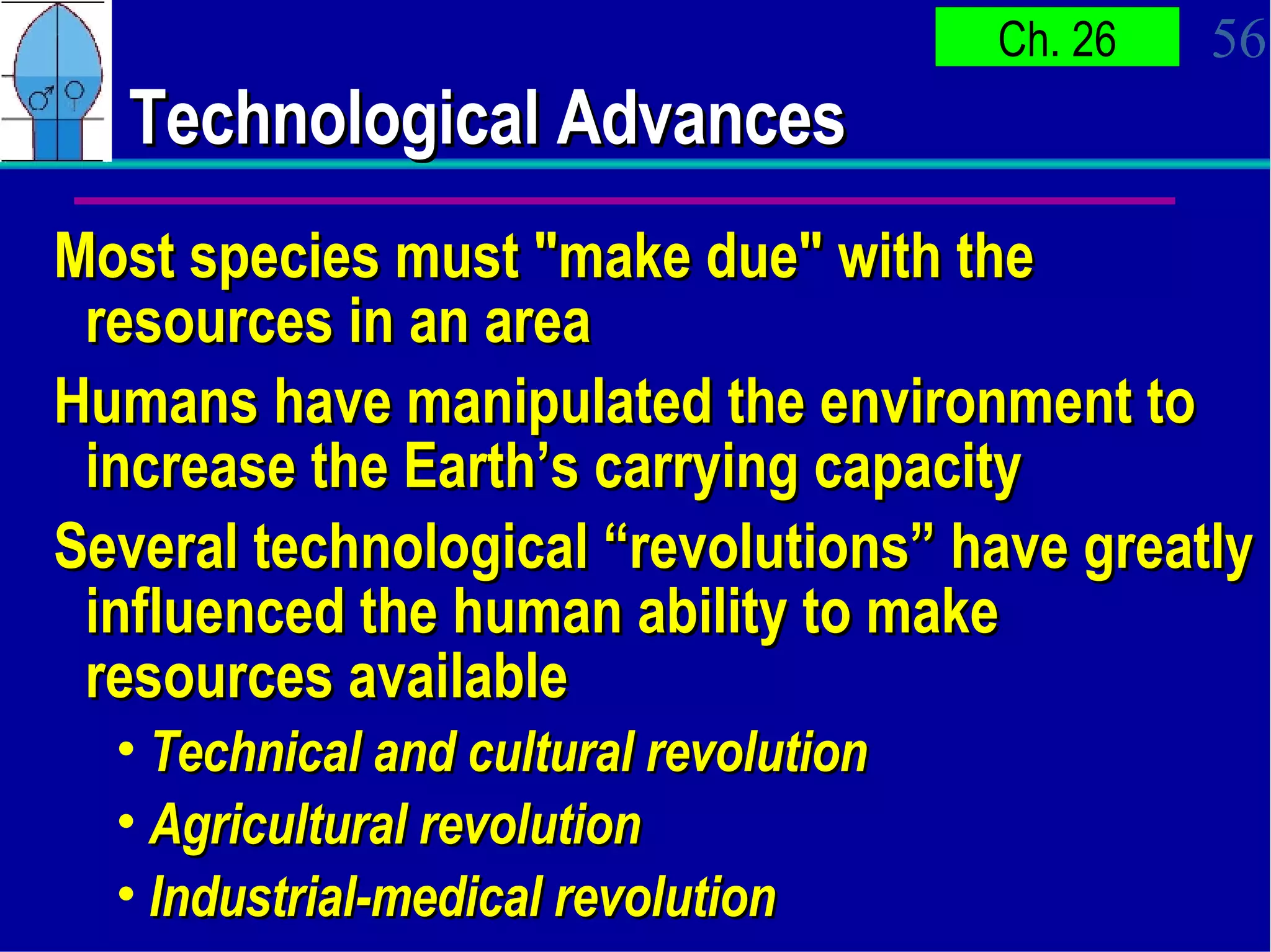 Technological Advances Most species must "make due" with the resources in an area  Humans have manipulated the environment to increase the Earth’s carrying capacity Several technological “revolutions” have greatly influenced the human ability to make resources available Technical and cultural revolution Agricultural revolution   Industrial-medical revolution   