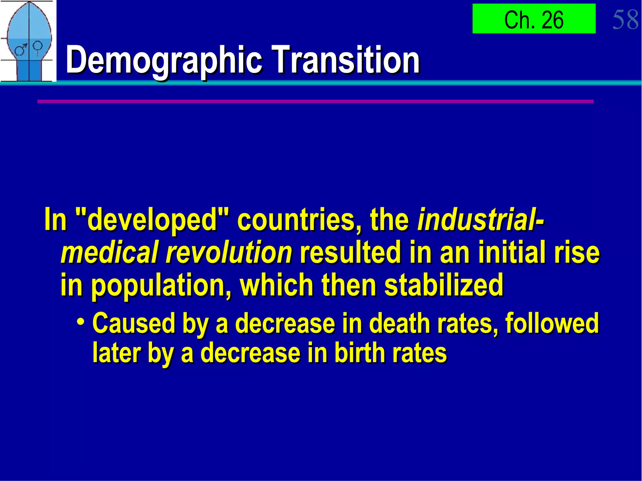 Demographic Transition In "developed" countries, the  industrial-medical revolution  resulted in an initial rise in population, which then stabilized Caused by a decrease in death rates, followed later by a decrease in birth rates 