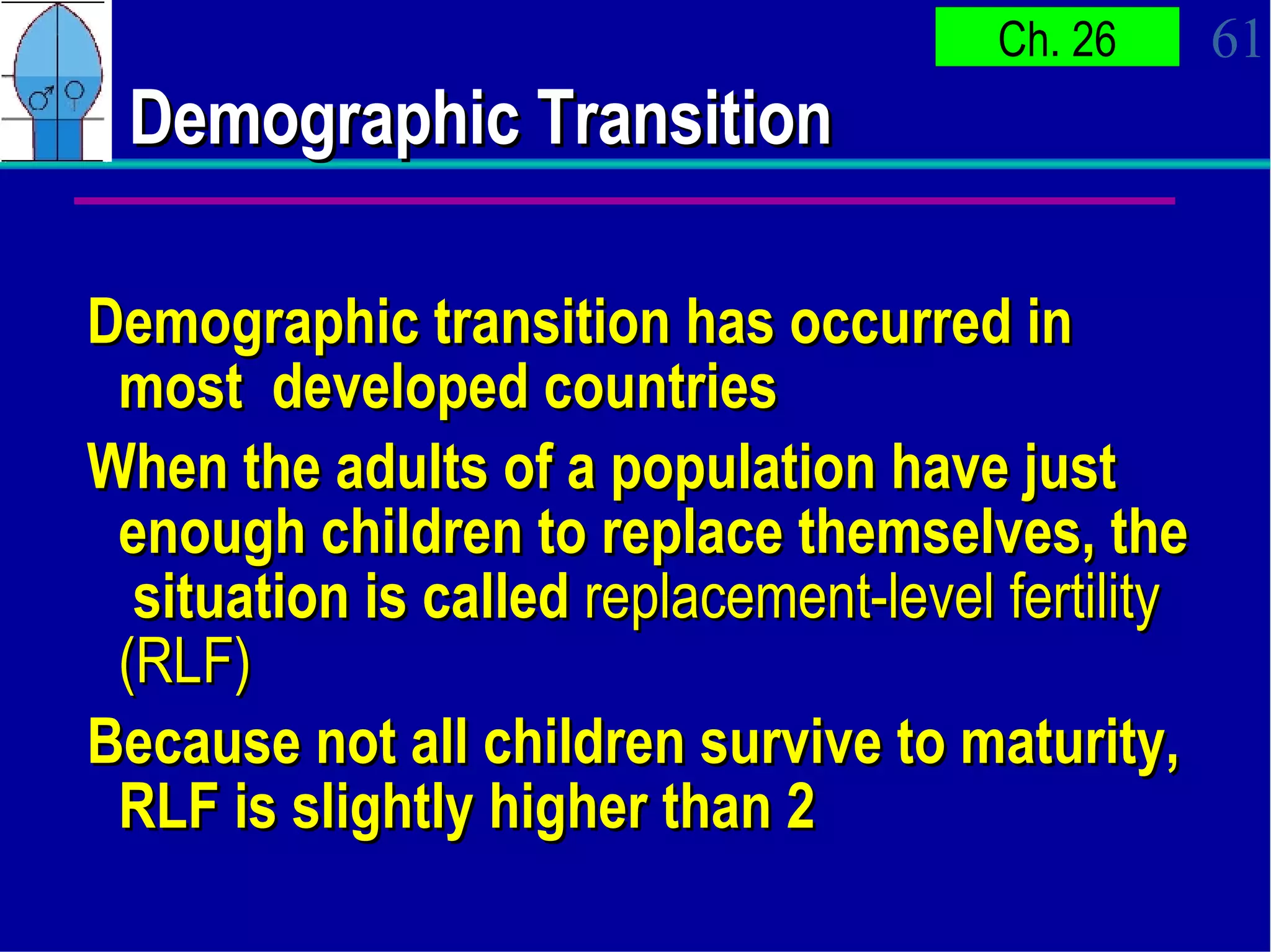 Demographic Transition Demographic transition has occurred in most  developed countries When the adults of a population have just enough children to replace themselves, the  situation is called  replacement-level fertility (RLF) Because not all children survive to maturity, RLF is slightly higher than 2 
