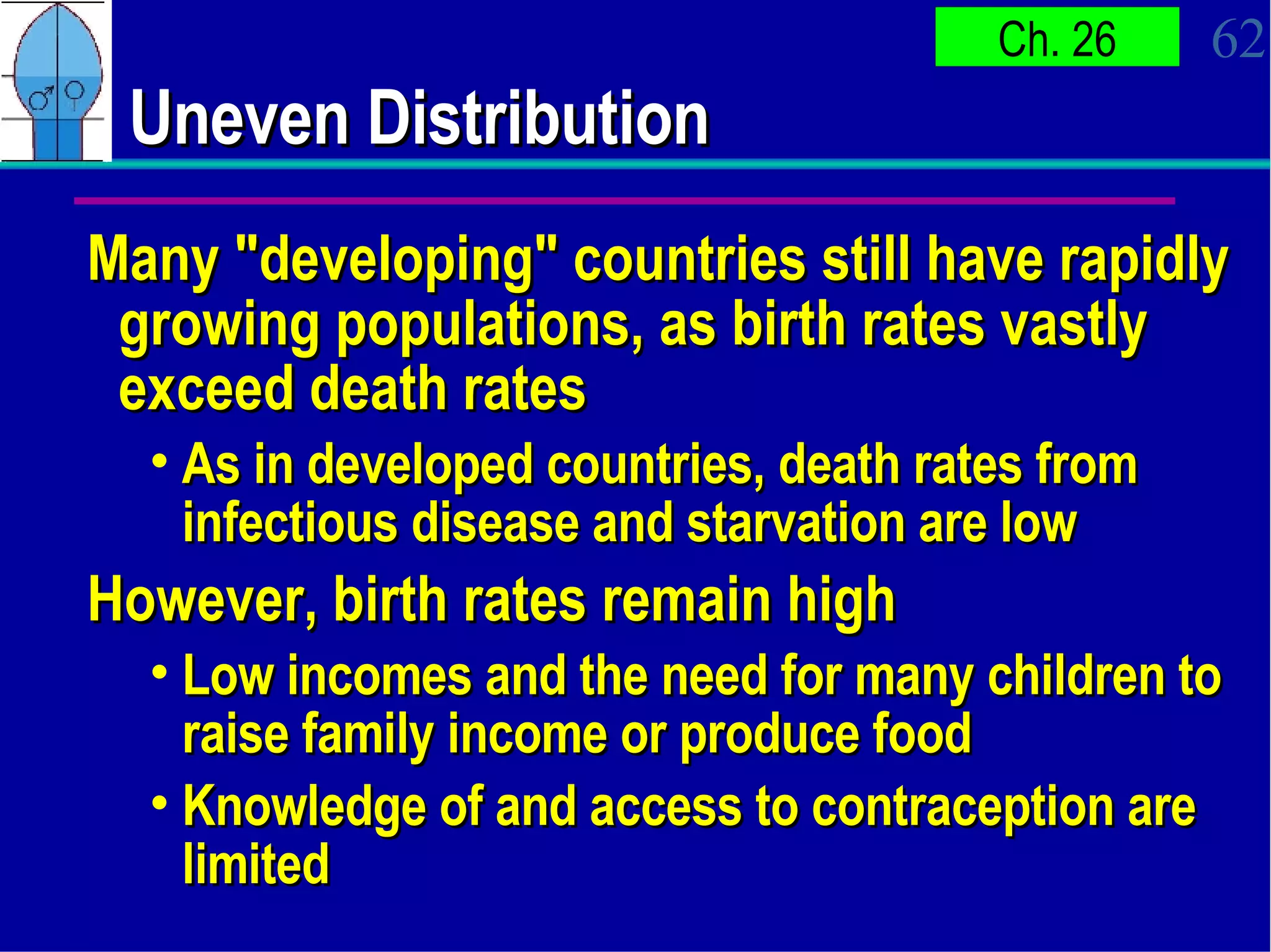Uneven Distribution Many "developing" countries still have rapidly growing populations, as birth rates vastly exceed death rates As in developed countries, death rates from infectious disease and starvation are low However, birth rates remain high Low incomes and the need for many children to raise family income or produce food Knowledge of and access to contraception are limited 