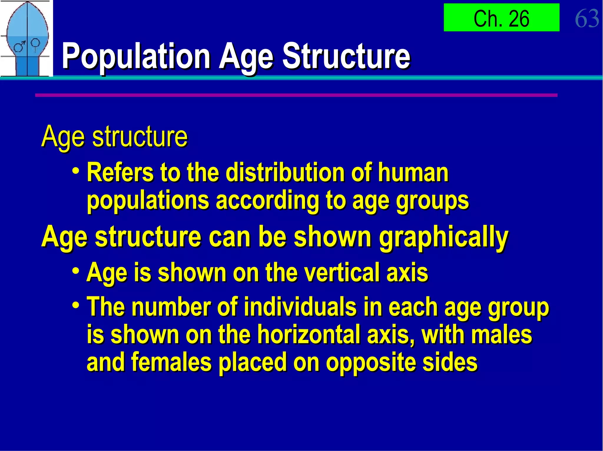 Population Age Structure Age structure Refers to the distribution of human populations according to age groups  Age structure can be shown graphically  Age is shown on the vertical axis  The number of individuals in each age group is shown on the horizontal axis, with males and females placed on opposite sides 