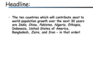 Headline: The ten countries which will contribute  most  to world population growth over the next 30 years are  India , China,  Pakistan ,  Nigeria ,  Ethiopia , Indonesia, United States of America, Bangladesh,  Zaire , and  Iran  - in that order!  