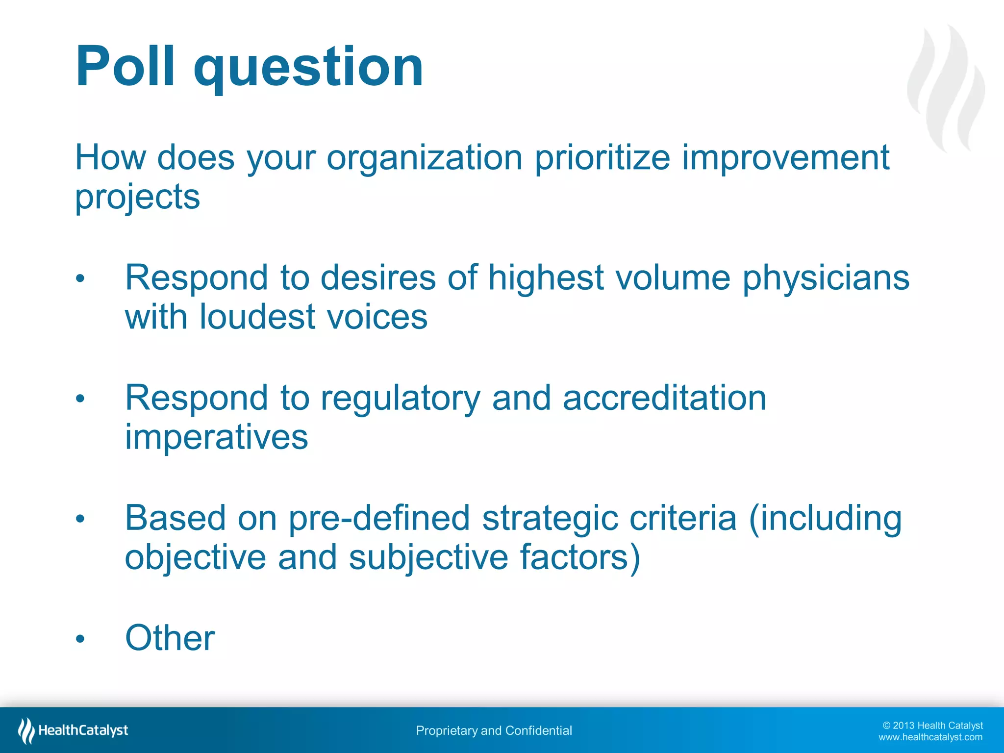 © 2013 Health Catalyst
www.healthcatalyst.com
Proprietary and Confidential
Poll question
How does your organization prioritize improvement
projects
• Respond to desires of highest volume physicians
with loudest voices
• Respond to regulatory and accreditation
imperatives
• Based on pre-defined strategic criteria (including
objective and subjective factors)
• Other
 