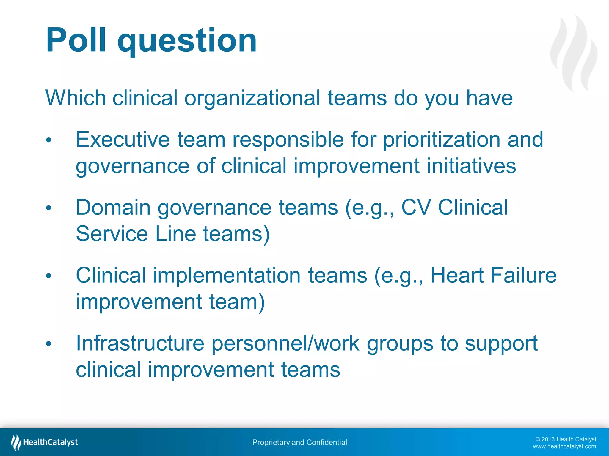 © 2013 Health Catalyst
www.healthcatalyst.com
Proprietary and Confidential
Poll question
Which clinical organizational teams do you have
• Executive team responsible for prioritization and
governance of clinical improvement initiatives
• Domain governance teams (e.g., CV Clinical
Service Line teams)
• Clinical implementation teams (e.g., Heart Failure
improvement team)
• Infrastructure personnel/work groups to support
clinical improvement teams
 