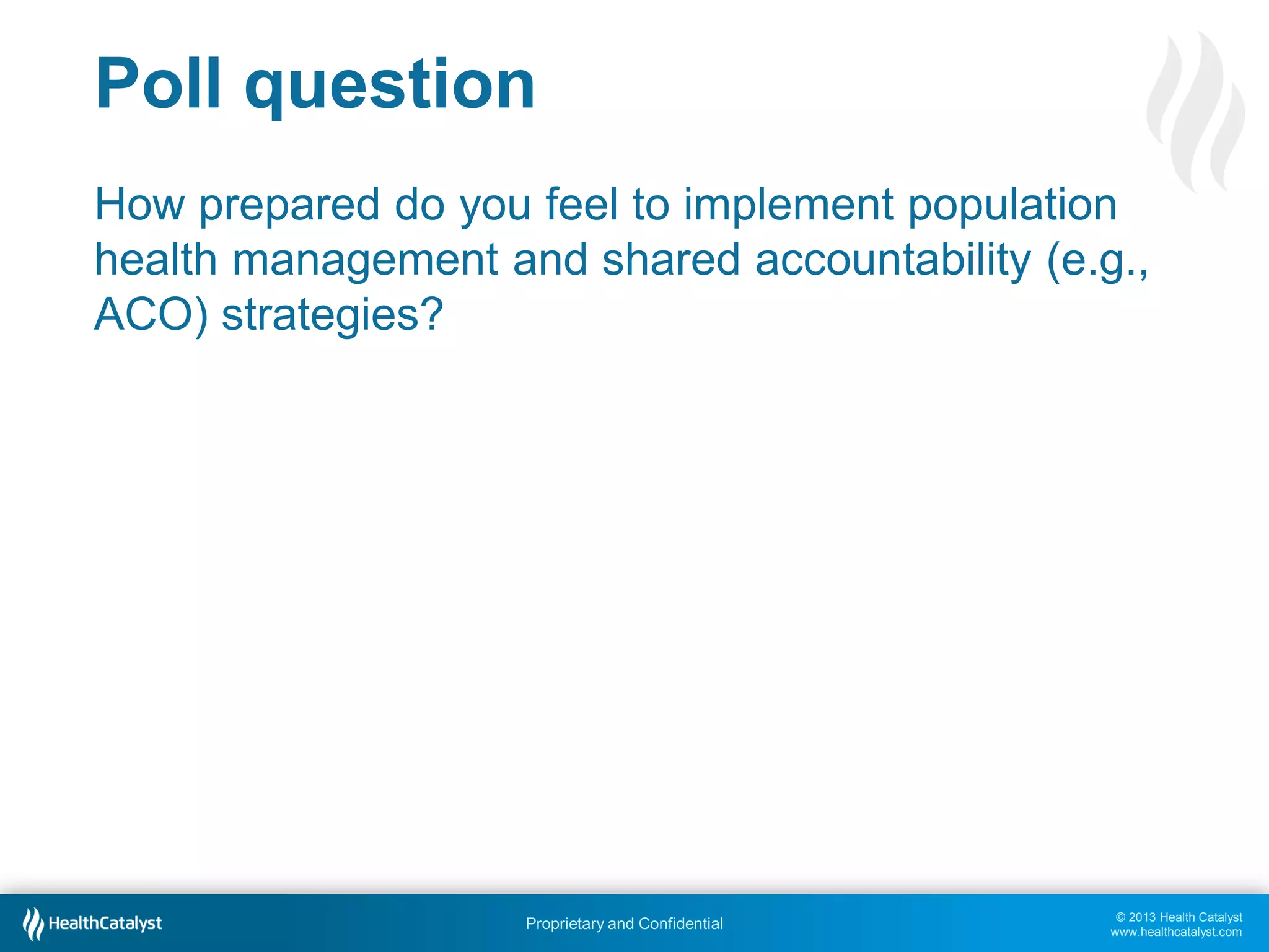 © 2013 Health Catalyst
www.healthcatalyst.com
Proprietary and Confidential
Poll question
How prepared do you feel to implement population
health management and shared accountability (e.g.,
ACO) strategies?
 