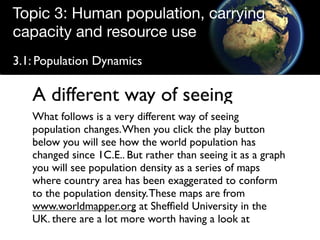 Topic 3: Human population, carrying
capacity and resource use
3.1: Population Dynamics

   A different way of seeing
   What follows is a very different way of seeing
   population changes. When you click the play button
   below you will see how the world population has
   changed since 1C.E.. But rather than seeing it as a graph
   you will see population density as a series of maps
   where country area has been exaggerated to conform
   to the population density. These maps are from
   www.worldmapper.org at Shefﬁeld University in the
   UK. there are a lot more worth having a look at
 
