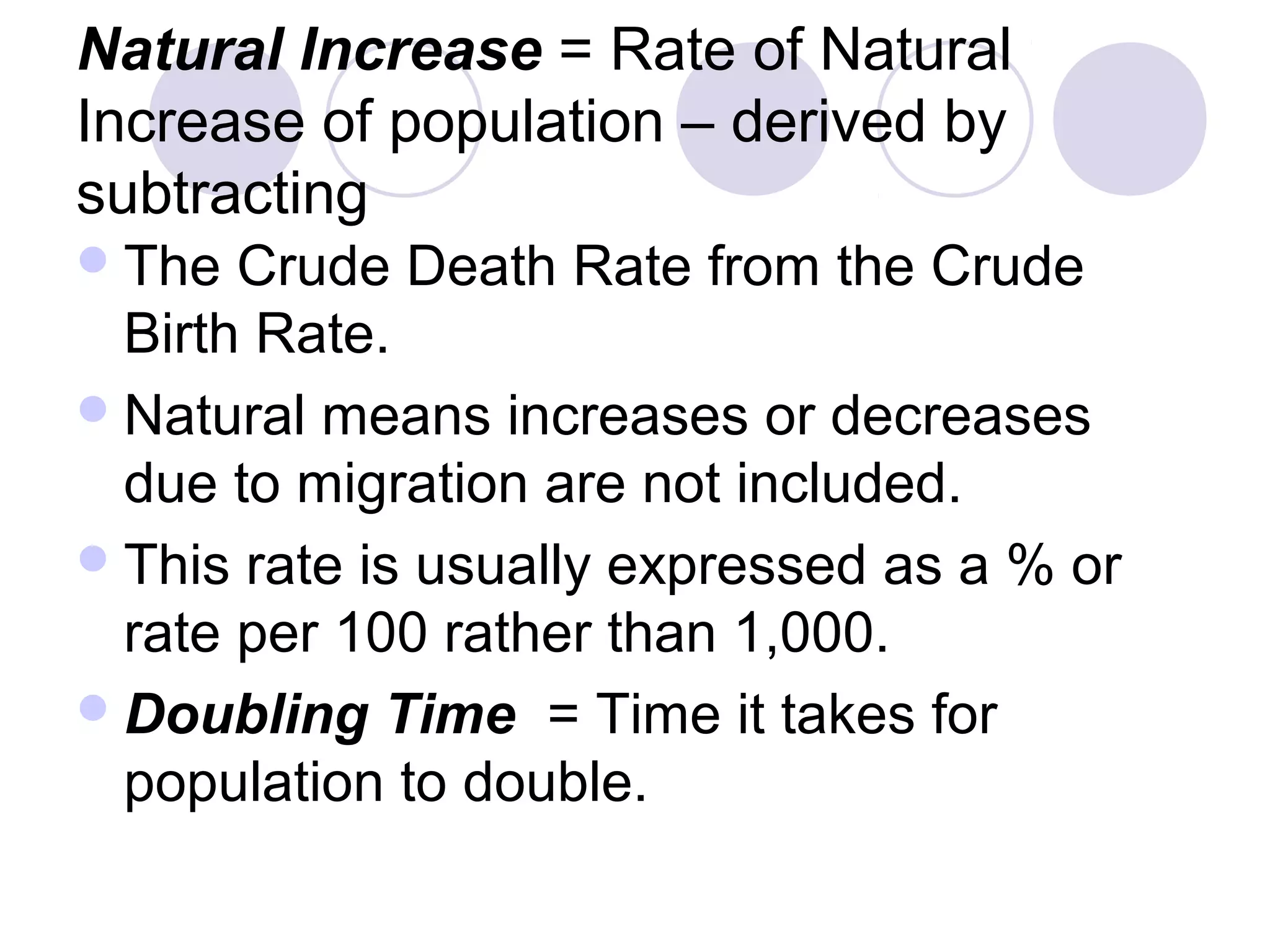 Natural Increase = Rate of Natural 
Increase of population – derived by 
subtracting 
The Crude Death Rate from the Crude 
Birth Rate. 
Natural means increases or decreases 
due to migration are not included. 
This rate is usually expressed as a % or 
rate per 100 rather than 1,000. 
Doubling Time = Time it takes for 
population to double. 
 