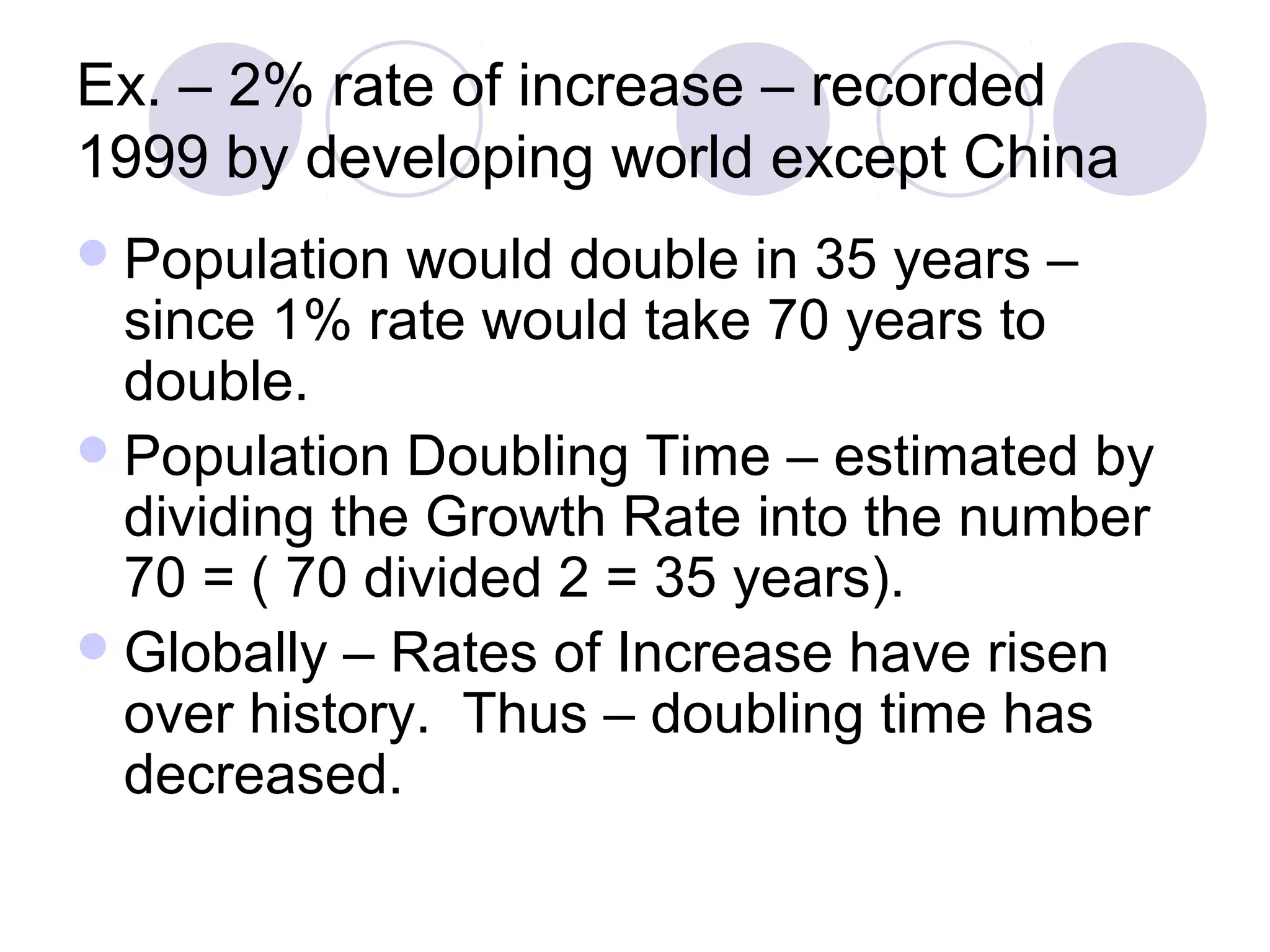 Ex. – 2% rate of increase – recorded 
1999 by developing world except China 
Population would double in 35 years – 
since 1% rate would take 70 years to 
double. 
Population Doubling Time – estimated by 
dividing the Growth Rate into the number 
70 = ( 70 divided 2 = 35 years). 
Globally – Rates of Increase have risen 
over history. Thus – doubling time has 
decreased. 
 
