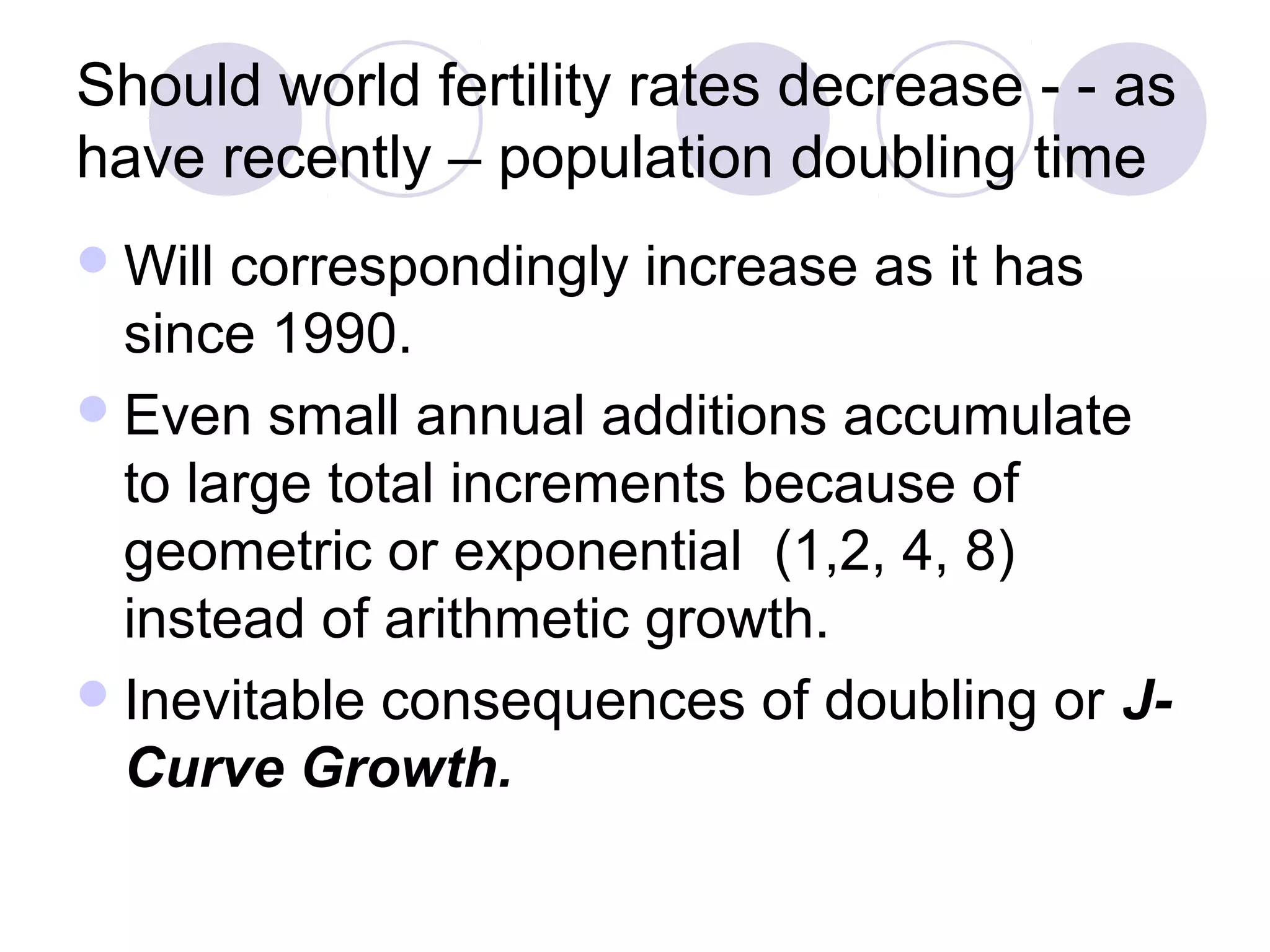 Should world fertility rates decrease - - as 
have recently – population doubling time 
Will correspondingly increase as it has 
since 1990. 
Even small annual additions accumulate 
to large total increments because of 
geometric or exponential (1,2, 4, 8) 
instead of arithmetic growth. 
Inevitable consequences of doubling or J-Curve 
Growth. 
 