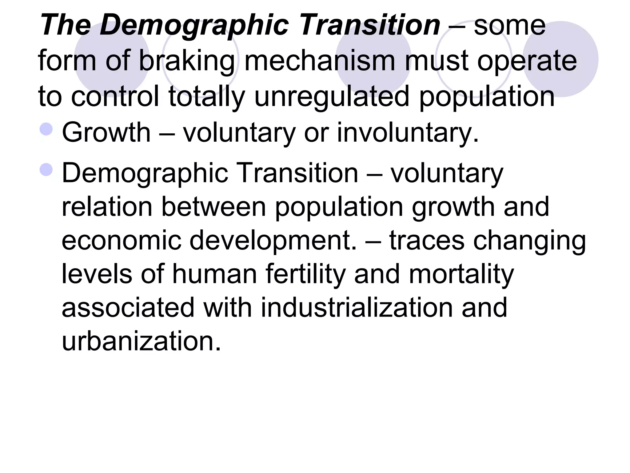 The Demographic Transition – some 
form of braking mechanism must operate 
to control totally unregulated population 
Growth – voluntary or involuntary. 
Demographic Transition – voluntary 
relation between population growth and 
economic development. – traces changing 
levels of human fertility and mortality 
associated with industrialization and 
urbanization. 
 