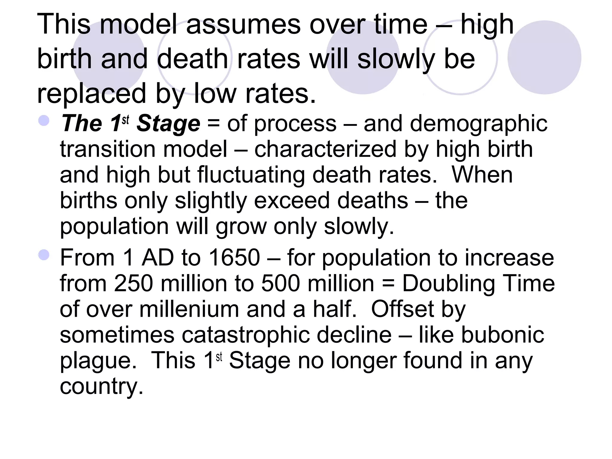 This model assumes over time – high 
birth and death rates will slowly be 
replaced by low rates. 
The 1st Stage = of process – and demographic 
transition model – characterized by high birth 
and high but fluctuating death rates. When 
births only slightly exceed deaths – the 
population will grow only slowly. 
From 1 AD to 1650 – for population to increase 
from 250 million to 500 million = Doubling Time 
of over millenium and a half. Offset by 
sometimes catastrophic decline – like bubonic 
plague. This 1st Stage no longer found in any 
country. 
 