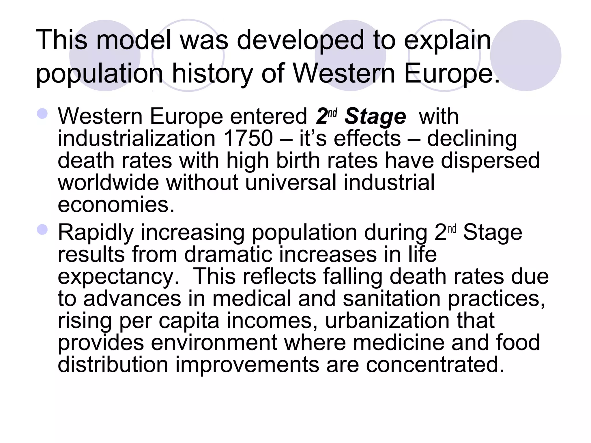 This model was developed to explain 
population history of Western Europe. 
Western Europe entered 2nd Stage with 
industrialization 1750 – it’s effects – declining 
death rates with high birth rates have dispersed 
worldwide without universal industrial 
economies. 
Rapidly increasing population during 2nd Stage 
results from dramatic increases in life 
expectancy. This reflects falling death rates due 
to advances in medical and sanitation practices, 
rising per capita incomes, urbanization that 
provides environment where medicine and food 
distribution improvements are concentrated. 
 