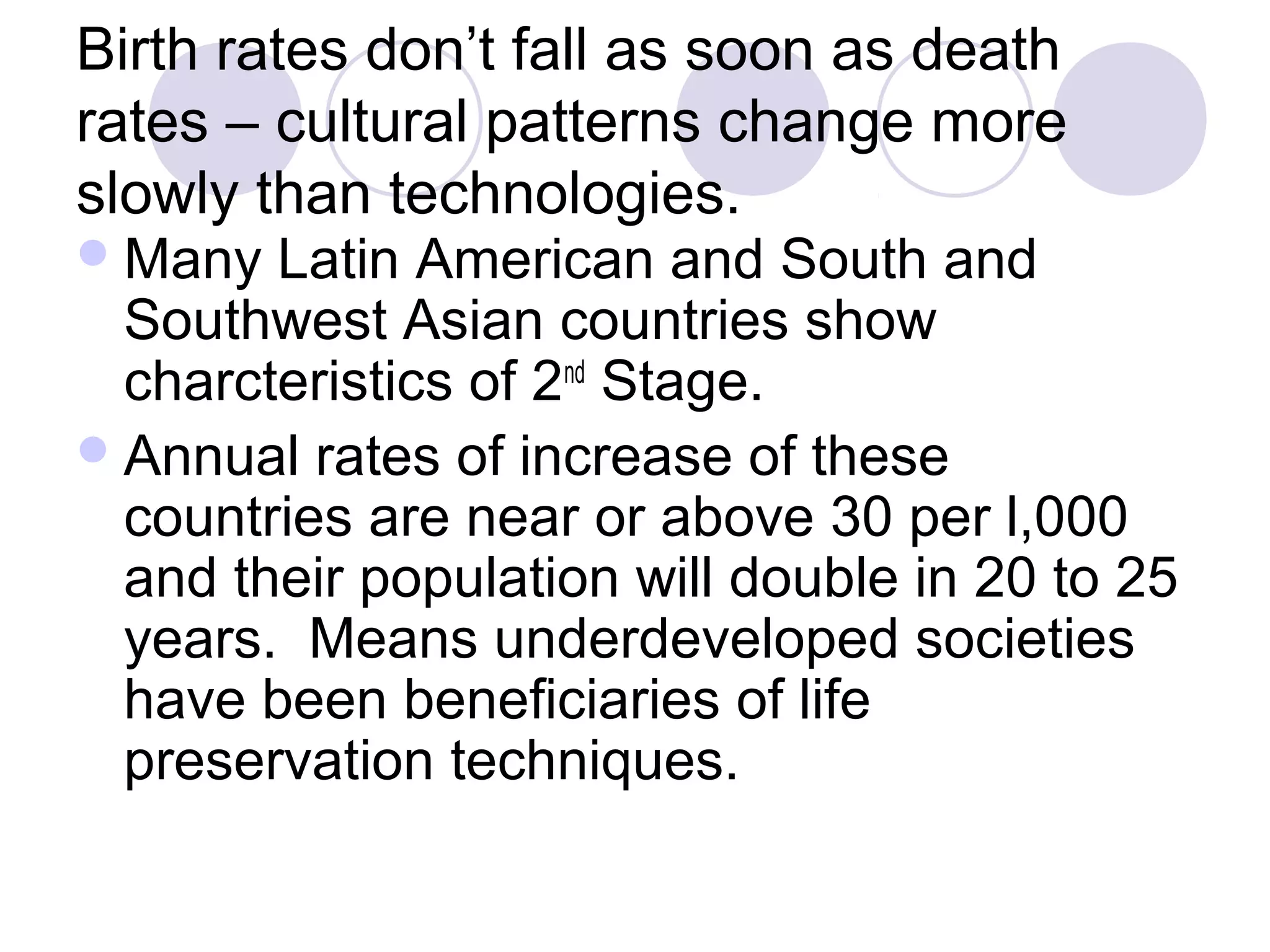 Birth rates don’t fall as soon as death 
rates – cultural patterns change more 
slowly than technologies. 
Many Latin American and South and 
Southwest Asian countries show 
charcteristics of 2nd Stage. 
Annual rates of increase of these 
countries are near or above 30 per l,000 
and their population will double in 20 to 25 
years. Means underdeveloped societies 
have been beneficiaries of life 
preservation techniques. 
 
