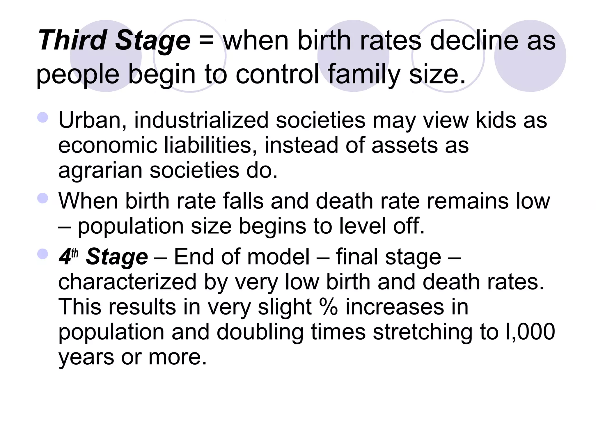 Third Stage = when birth rates decline as 
people begin to control family size. 
Urban, industrialized societies may view kids as 
economic liabilities, instead of assets as 
agrarian societies do. 
When birth rate falls and death rate remains low 
– population size begins to level off. 
4th Stage – End of model – final stage – 
characterized by very low birth and death rates. 
This results in very slight % increases in 
population and doubling times stretching to l,000 
years or more. 
 
