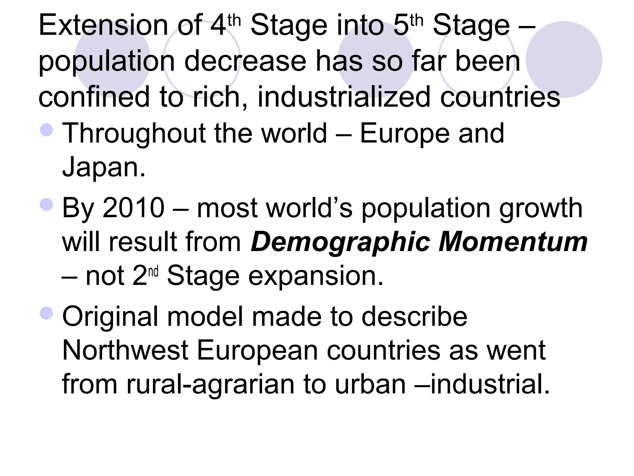 Extension of 4th Stage into 5th Stage – 
population decrease has so far been 
confined to rich, industrialized countries 
Throughout the world – Europe and 
Japan. 
By 2010 – most world’s population growth 
will result from Demographic Momentum 
– not 2nd Stage expansion. 
Original model made to describe 
Northwest European countries as went 
from rural-agrarian to urban –industrial. 
 
