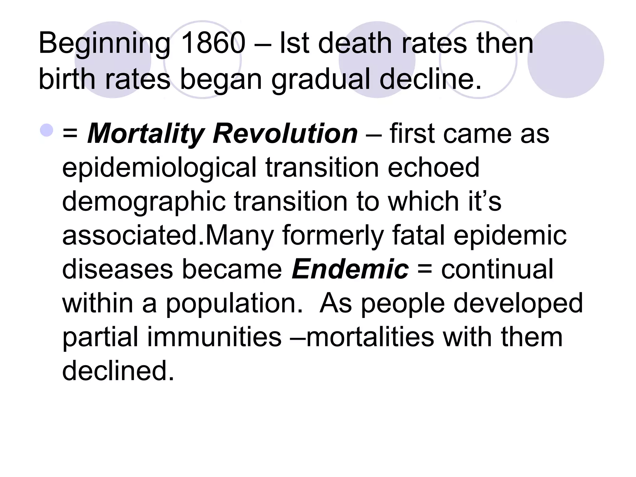 Beginning 1860 – lst death rates then 
birth rates began gradual decline. 
= Mortality Revolution – first came as 
epidemiological transition echoed 
demographic transition to which it’s 
associated.Many formerly fatal epidemic 
diseases became Endemic = continual 
within a population. As people developed 
partial immunities –mortalities with them 
declined. 
 