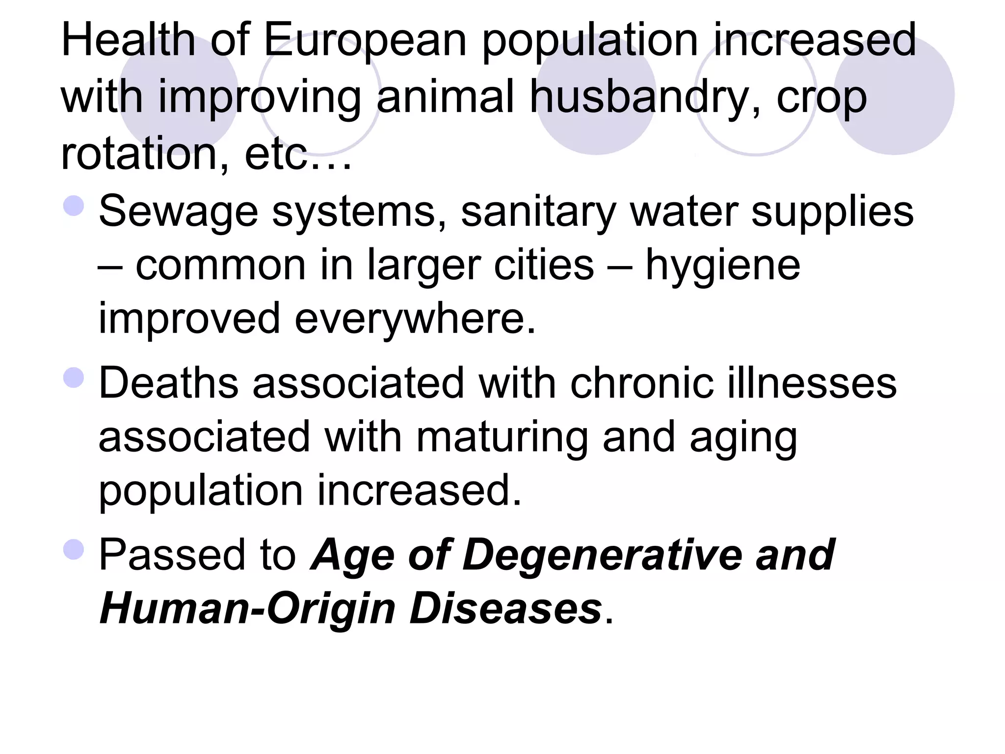 Health of European population increased 
with improving animal husbandry, crop 
rotation, etc… 
Sewage systems, sanitary water supplies 
– common in larger cities – hygiene 
improved everywhere. 
Deaths associated with chronic illnesses 
associated with maturing and aging 
population increased. 
Passed to Age of Degenerative and 
Human-Origin Diseases. 
 