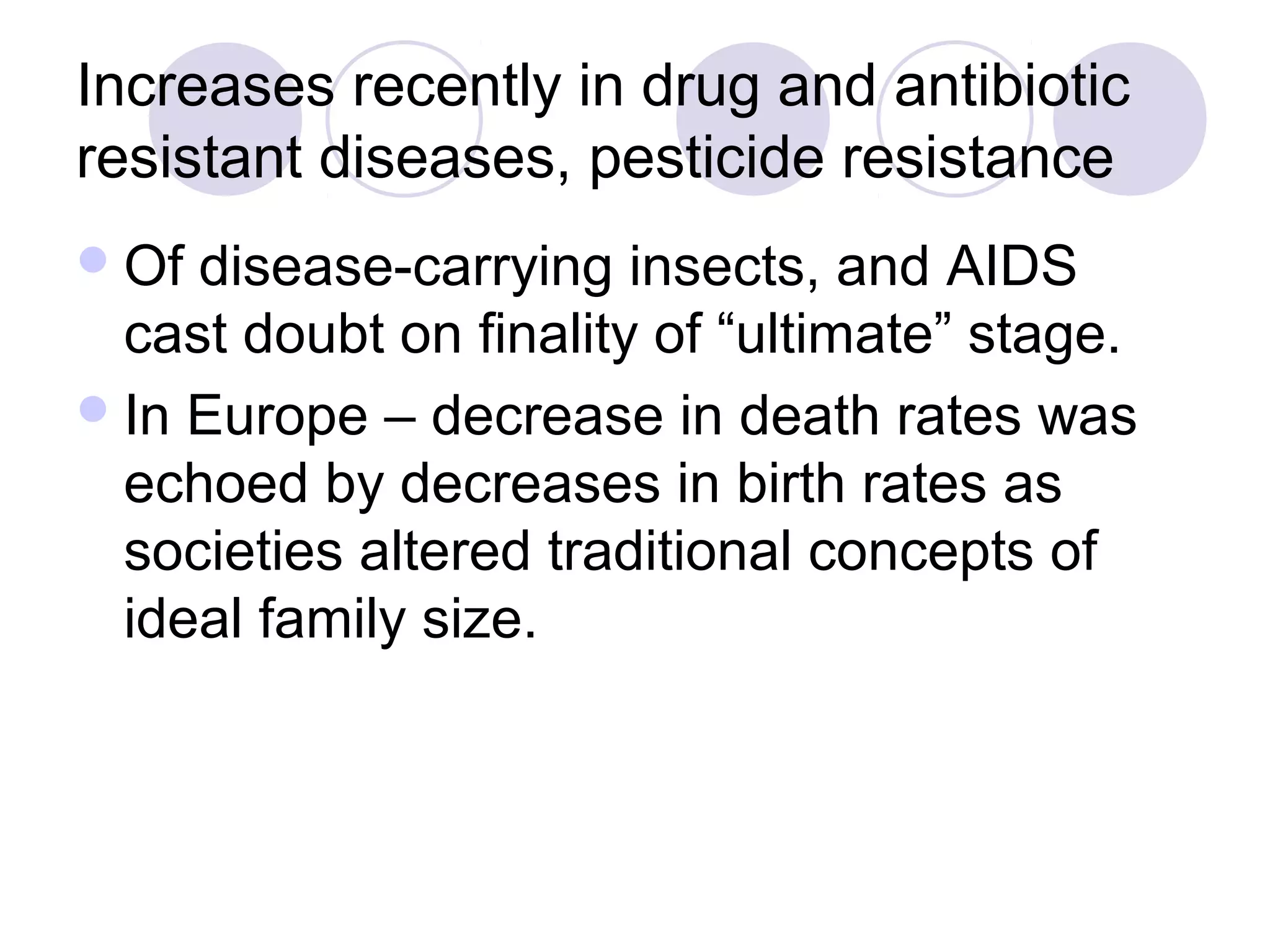 Increases recently in drug and antibiotic 
resistant diseases, pesticide resistance 
Of disease-carrying insects, and AIDS 
cast doubt on finality of “ultimate” stage. 
In Europe – decrease in death rates was 
echoed by decreases in birth rates as 
societies altered traditional concepts of 
ideal family size. 
