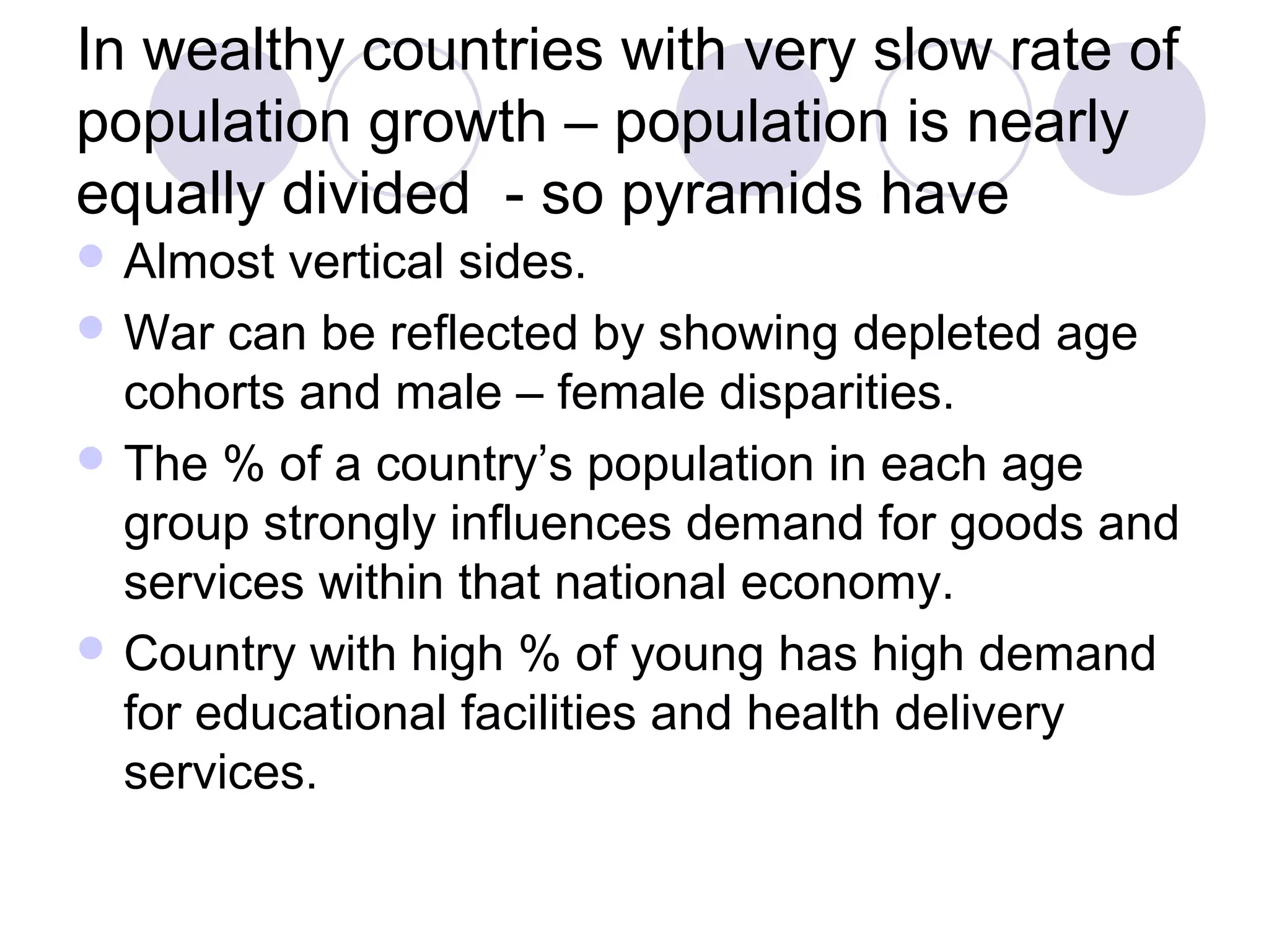 In wealthy countries with very slow rate of 
population growth – population is nearly 
equally divided - so pyramids have 
Almost vertical sides. 
War can be reflected by showing depleted age 
cohorts and male – female disparities. 
The % of a country’s population in each age 
group strongly influences demand for goods and 
services within that national economy. 
Country with high % of young has high demand 
for educational facilities and health delivery 
services. 
 