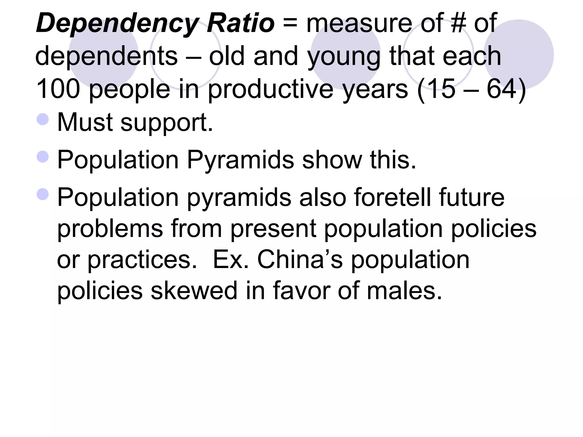 Dependency Ratio = measure of # of 
dependents – old and young that each 
100 people in productive years (15 – 64) 
Must support. 
Population Pyramids show this. 
Population pyramids also foretell future 
problems from present population policies 
or practices. Ex. China’s population 
policies skewed in favor of males. 
 