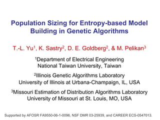 Population Sizing for Entropy-based Model
        Building in Genetic Algorithms

    T.-L. Yu1, K. Sastry2, D. E. Goldberg2, & M. Pelikan3
               1Department   of Electrical Engineering
                 National Taiwan University, Taiwan
               2Illinois
                       Genetic Algorithms Laboratory
       University of Illinois at Urbana-Champaign, IL, USA
   3Missouri  Estimation of Distribution Algorithms Laboratory
           University of Missouri at St. Louis, MO, USA


Supported by AFOSR FA9550-06-1-0096, NSF DMR 03-25939, and CAREER ECS-0547013.