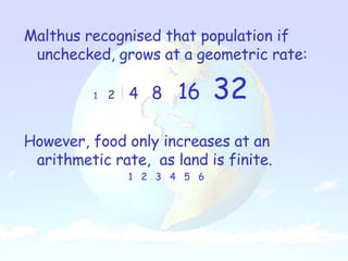 Malthus recognised that population if unchecked, grows at a geometric rate: 1   2  4  8  16  32 However, food only increases at an arithmetic rate,  as land is finite. 1  2  3  4  5  6  