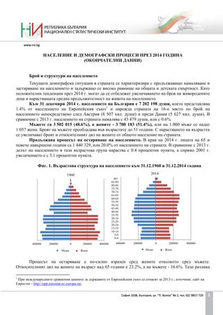 НАСЕЛЕНИЕ И ДЕМОГРАФСКИ ПРОЦЕСИ ПРЕЗ 2014 ГОДИНА
(ОКОНЧАТЕЛНИ ДАННИ)
Брой и структури на населението
Текущата демографска ситуация в страната се характеризира с продължаващо намаляване и
застаряване на населението и задържащо се високо равнище на общата и детската смъртност. Като
положителни тенденции през 2014 г. могат да се отбележат увеличаването на броя на живородените
деца и нарастващата средна продължителност на живота на населението.
Към 31 декември 2014 г. населението на България е 7 202 198 души, което представлява
1.4% от населението на Европейския съюз1
и нарежда страната на 16-о място по брой на
населението непосредствено след Австрия (8 507 хил. души) и преди Дания (5 627 хил. души). В
сравнение с 2013 г. населението на страната намалява с 43 479 души, или с 0.6%.
Мъжете са 3 502 015 (48.6%), а жените - 3 700 183 (51.4%), или на 1 000 мъже се падат
1 057 жени. Броят на мъжете преобладава във възрастите до 51 години. С нарастването на възрастта
се увеличават броят и относителният дял на жените от общото население на страната.
Продължава процесът на остаряване на населението. В края на 2014 г. лицата на 65 и
повече навършени години са 1 440 329, или 20.0% от населението на страната. В сравнение с 2013 г.
делът на населението в тази възрастова група нараства с 0.4 процентни пункта, а спрямо 2001 г.
увеличението е с 3.1 процентни пункта.
Фиг. 1. Възрастова структура на населението към 31.12.1960 и 31.12.2014 година
1
При международните сравнения данните за държавите от Европейския съюз се отнасят за 2013 г.; източник: сайт на
Евростат - http://epp.eurostat.ec.europa.eu/.
Процесът на остаряване е по-силно изразен сред жените отколкото сред мъжете.
Относителният дял на жените на възраст над 65 години е 23.2%, а на мъжете - 16.6%. Тази разлика
400000 200000 0 200000 400000
0-4
5-9
10-14
15-19
20-24
25-29
30-34
35-39
40-44
45-49
50-54
55-59
60-64
65-69
70-74
75-79
80-84
85-89
90+
2014
ЖениМъже
400000 200000 0 200000 400000
1960
ЖениМъже
1
 