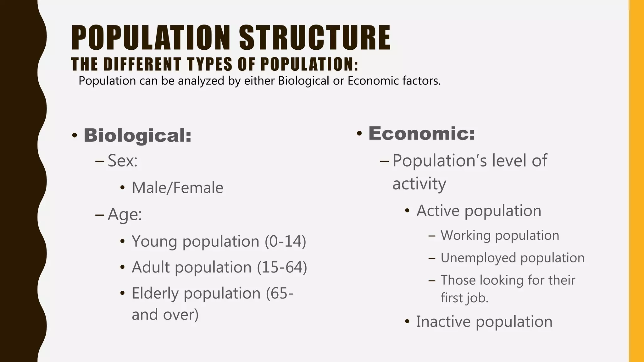 POPULATION STRUCTURE
THE DIFFERENT TYPES OF POPULATION:
• Biological:
– Sex:
• Male/Female
– Age:
• Young population (0-14)
• Adult population (15-64)
• Elderly population (65-
and over)
• Economic:
– Population’s level of
activity
• Active population
– Working population
– Unemployed population
– Those looking for their
first job.
• Inactive population
Population can be analyzed by either Biological or Economic factors.
 