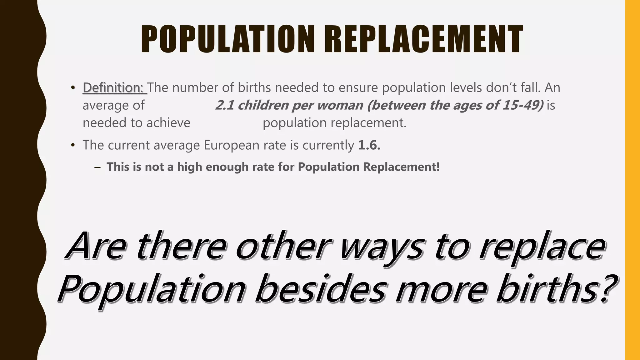 POPULATION REPLACEMENT
• Definition: The number of births needed to ensure population levels don’t fall. An
average of 2.1 children per woman (between the ages of 15-49) is
needed to achieve population replacement.
• The current average European rate is currently 1.6.
– This is not a high enough rate for Population Replacement!
 