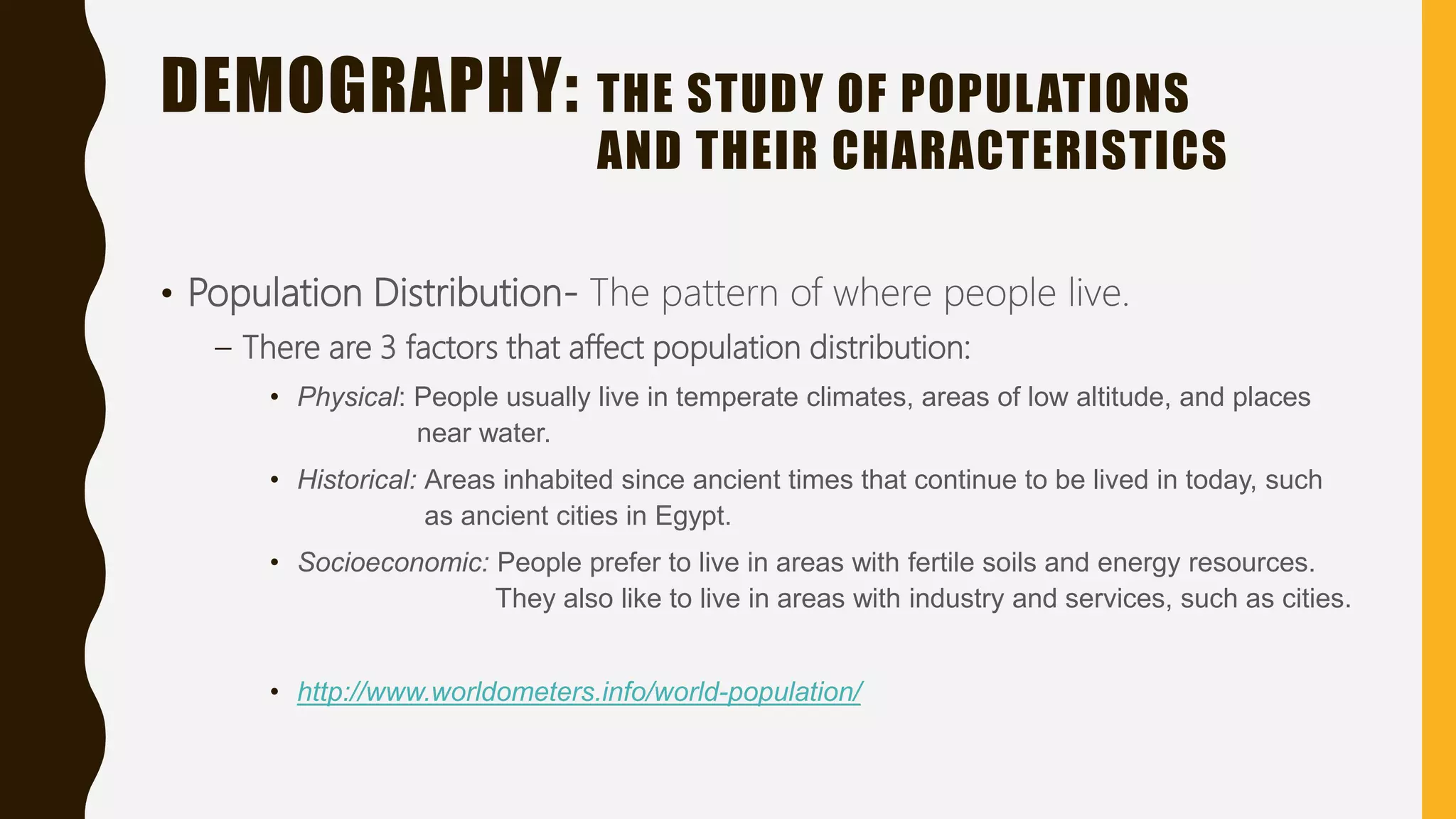 DEMOGRAPHY: THE STUDY OF POPULATIONS
AND THEIR CHARACTERISTICS
• Population Distribution- The pattern of where people live.
– There are 3 factors that affect population distribution:
• Physical: People usually live in temperate climates, areas of low altitude, and places
near water.
• Historical: Areas inhabited since ancient times that continue to be lived in today, such
as ancient cities in Egypt.
• Socioeconomic: People prefer to live in areas with fertile soils and energy resources.
They also like to live in areas with industry and services, such as cities.
• http://www.worldometers.info/world-population/
 