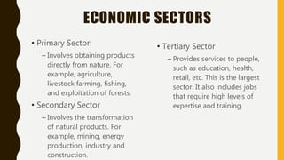 ECONOMIC SECTORS
• Primary Sector:
– Involves obtaining products
directly from nature. For
example, agriculture,
livestock farming, fishing,
and exploitation of forests.
• Secondary Sector
– Involves the transformation
of natural products. For
example, mining, energy
production, industry and
construction.
• Tertiary Sector
– Provides services to people,
such as education, health,
retail, etc. This is the largest
sector. It also includes jobs
that require high levels of
expertise and training.
 