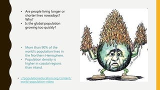 • ://populationeducation.org/content/
world-population-video
• Are people living longer or
shorter lives nowadays?
Why?
• Is the global population
growing too quickly?
• More than 90% of the
world’s population lives in
the Northern Hemisphere.
• Population density is
higher in coastal regions
than inland.
 