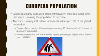 EUROPEAN POPULATION
• Europe is a highly populated continent; however, there is a falling birth
rate which is causing the population to decrease.
• There are currently 738 million inhabitants in Europe (10% of the global
population).
– The population density of Europe is approximately 70 inhabitants/km2. However, it
is unevenly distributed.
– Europe currently has one of the world’s highest percentages of population over 65
years old (24%).
 