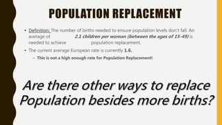 POPULATION REPLACEMENT
• Definition: The number of births needed to ensure population levels don’t fall. An
average of 2.1 children per woman (between the ages of 15-49) is
needed to achieve population replacement.
• The current average European rate is currently 1.6.
– This is not a high enough rate for Population Replacement!
 