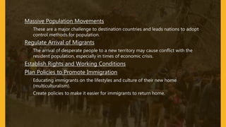 • Massive Population Movements
– These are a major challenge to destination countries and leads nations to adopt
control methods for population.
• Regulate Arrival of Migrants
– The arrival of desperate people to a new territory may cause conflict with the
resident population, especially in times of economic crisis.
• Establish Rights and Working Conditions
• Plan Policies to Promote Immigration
– Educating immigrants on the lifestyles and culture of their new home
(multiculturalism).
– Create policies to make it easier for immigrants to return home.
 