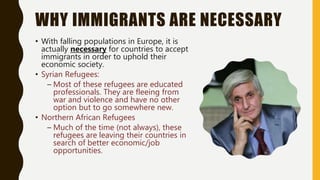 WHY IMMIGRANTS ARE NECESSARY
• With falling populations in Europe, it is
actually necessary for countries to accept
immigrants in order to uphold their
economic society.
• Syrian Refugees:
– Most of these refugees are educated
professionals. They are fleeing from
war and violence and have no other
option but to go somewhere new.
• Northern African Refugees
– Much of the time (not always), these
refugees are leaving their countries in
search of better economic/job
opportunities.
 