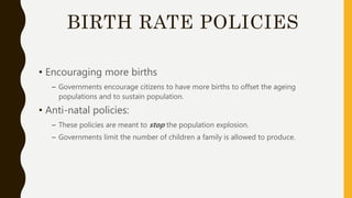 BIRTH RATE POLICIES
• Encouraging more births
– Governments encourage citizens to have more births to offset the ageing
populations and to sustain population.
• Anti-natal policies:
– These policies are meant to stop the population explosion.
– Governments limit the number of children a family is allowed to produce.
 