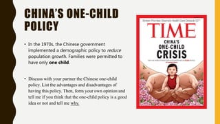 CHINA’S ONE-CHILD
POLICY
• In the 1970s, the Chinese government
implemented a demographic policy to reduce
population growth. Families were permitted to
have only one child.
• Discuss with your partner the Chinese one-child
policy. List the advantages and disadvantages of
having this policy. Then, form your own opinion and
tell me if you think that the one-child policy is a good
idea or not and tell me why.
 