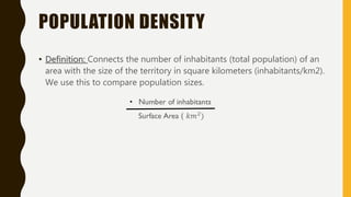 POPULATION DENSITY
• Definition: Connects the number of inhabitants (total population) of an
area with the size of the territory in square kilometers (inhabitants/km2).
We use this to compare population sizes.
 