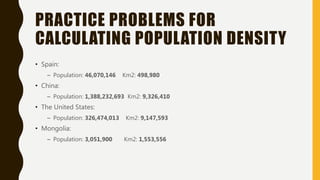 PRACTICE PROBLEMS FOR
CALCULATING POPULATION DENSITY
• Spain:
– Population: 46,070,146 Km2: 498,980
• China:
– Population: 1,388,232,693 Km2: 9,326,410
• The United States:
– Population: 326,474,013 Km2: 9,147,593
• Mongolia:
– Population: 3,051,900 Km2: 1,553,556
 