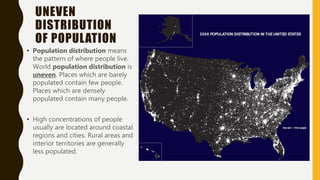 UNEVEN
DISTRIBUTION
OF POPULATION
• Population distribution means
the pattern of where people live.
World population distribution is
uneven. Places which are barely
populated contain few people.
Places which are densely
populated contain many people.
• High concentrations of people
usually are located around coastal
regions and cities. Rural areas and
interior territories are generally
less populated.
 