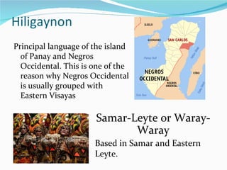 Hiligaynon Principal language of the island of Panay and Negros Occidental. This is one of the reason why Negros Occidental is usually grouped with Eastern Visayas Samar-Leyte or Waray-Waray Based in Samar and Eastern Leyte. 