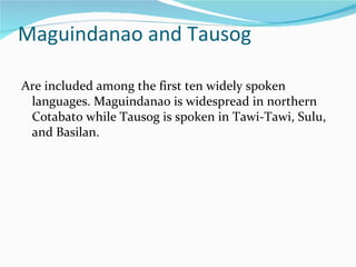 Maguindanao and Tausog Are included among the first ten widely spoken languages. Maguindanao is widespread in northern Cotabato while Tausog is spoken in Tawi-Tawi, Sulu, and Basilan. 