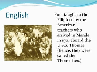 English First taught to the Filipinos by the American teachers who arrived in Manila in 1901 aboard the U.S.S. Thomas (hence, they were called the Thomasites.) 