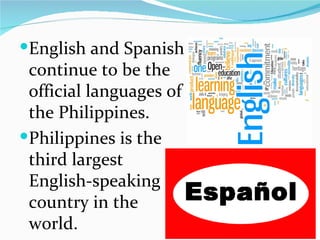 English and Spanish continue to be the official languages of the Philippines. Philippines is the third largest English-speaking country in the world. 