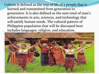 Culture is defined as the way of life of a people that is learned and transmitted from generation to generation. It is also defined as the sum total of man’s achievements in arts, sciences, and technology that will satisfy human needs. The cultural pattern of Philippine population that will be discussed here includes languages, religion, and education. 