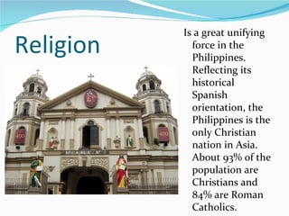 Religion Is a great unifying force in the Philippines. Reflecting its historical Spanish orientation, the Philippines is the only Christian nation in Asia. About 93% of the population are Christians and 84% are Roman Catholics.  