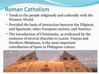 Roman Catholism Tends to the people religiously and culturally with the Western World.  Provided the basis of interaction between the Filipinos and Spaniards, other European nations, and America. The introduction of Christianity, as evidenced by the existence of several churches in Luzon, Visayas and Northern Mindanao, is the most important contribution of Spain to Philippine culture 
